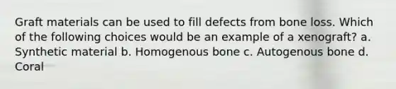 Graft materials can be used to fill defects from bone loss. Which of the following choices would be an example of a xenograft? a. Synthetic material b. Homogenous bone c. Autogenous bone d. Coral