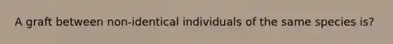 A graft between non-identical individuals of the same species is?