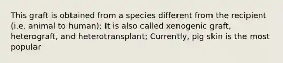 This graft is obtained from a species different from the recipient (i.e. animal to human); It is also called xenogenic graft, heterograft, and heterotransplant; Currently, pig skin is the most popular