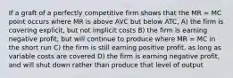 If a graft of a perfectly competitive firm shows that the MR = MC point occurs where MR is above AVC but below ATC, A) the firm is covering explicit, but not implicit costs B) the firm is earning negative profit, but will continue to produce where MR = MC in the short run C) the firm is still earning positive profit, as long as variable costs are covered D) the firm is earning negative profit, and will shut down rather than produce that level of output