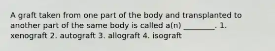 A graft taken from one part of the body and transplanted to another part of the same body is called a(n) ________. 1. xenograft 2. autograft 3. allograft 4. isograft