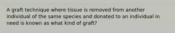 A graft technique where tissue is removed from another individual of the same species and donated to an individual in need is known as what kind of graft?