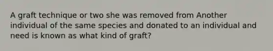 A graft technique or two she was removed from Another individual of the same species and donated to an individual and need is known as what kind of graft?