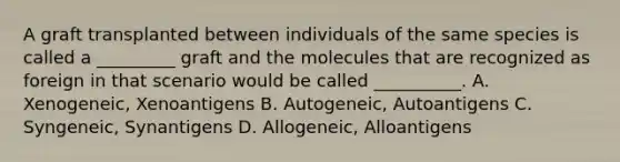 A graft transplanted between individuals of the same species is called a _________ graft and the molecules that are recognized as foreign in that scenario would be called __________. A. Xenogeneic, Xenoantigens B. Autogeneic, Autoantigens C. Syngeneic, Synantigens D. Allogeneic, Alloantigens