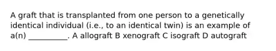 A graft that is transplanted from one person to a genetically identical individual (i.e., to an identical twin) is an example of a(n) __________. A allograft B xenograft C isograft D autograft