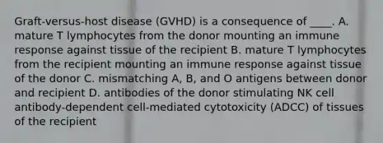 Graft-versus-host disease (GVHD) is a consequence of ____. A. mature T lymphocytes from the donor mounting an immune response against tissue of the recipient B. mature T lymphocytes from the recipient mounting an immune response against tissue of the donor C. mismatching A, B, and O antigens between donor and recipient D. antibodies of the donor stimulating NK cell antibody-dependent cell-mediated cytotoxicity (ADCC) of tissues of the recipient