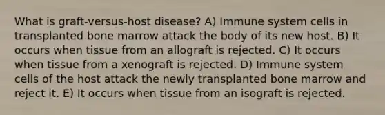 What is graft-versus-host disease? A) Immune system cells in transplanted bone marrow attack the body of its new host. B) It occurs when tissue from an allograft is rejected. C) It occurs when tissue from a xenograft is rejected. D) Immune system cells of the host attack the newly transplanted bone marrow and reject it. E) It occurs when tissue from an isograft is rejected.