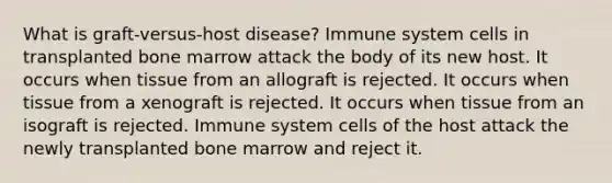 What is graft-versus-host disease? Immune system cells in transplanted bone marrow attack the body of its new host. It occurs when tissue from an allograft is rejected. It occurs when tissue from a xenograft is rejected. It occurs when tissue from an isograft is rejected. Immune system cells of the host attack the newly transplanted bone marrow and reject it.