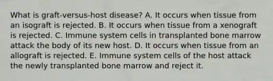 What is graft-versus-host disease? A. It occurs when tissue from an isograft is rejected. B. It occurs when tissue from a xenograft is rejected. C. Immune system cells in transplanted bone marrow attack the body of its new host. D. It occurs when tissue from an allograft is rejected. E. Immune system cells of the host attack the newly transplanted bone marrow and reject it.