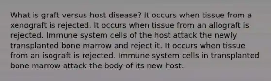 What is graft-versus-host disease? It occurs when tissue from a xenograft is rejected. It occurs when tissue from an allograft is rejected. Immune system cells of the host attack the newly transplanted bone marrow and reject it. It occurs when tissue from an isograft is rejected. Immune system cells in transplanted bone marrow attack the body of its new host.