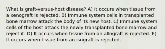 What is graft-versus-host disease? A) It occurs when tissue from a xenograft is rejected. B) Immune system cells in transplanted bone marrow attack the body of its new host. C) Immune system cells of the host attack the newly transplanted bone marrow and reject it. D) It occurs when tissue from an allograft is rejected. E) It occurs when tissue from an isograft is rejected.