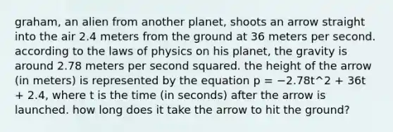 graham, an alien from another planet, shoots an arrow straight into the air 2.4 meters from the ground at 36 meters per second. according to the laws of physics on his planet, the gravity is around 2.78 meters per second squared. the height of the arrow (in meters) is represented by the equation p = −2.78t^2 + 36t + 2.4, where t is the time (in seconds) after the arrow is launched. how long does it take the arrow to hit the ground?