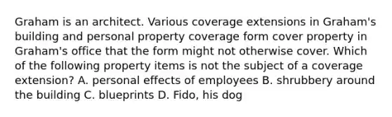 Graham is an architect. Various coverage extensions in Graham's building and personal property coverage form cover property in Graham's office that the form might not otherwise cover. Which of the following property items is not the subject of a coverage extension? A. personal effects of employees B. shrubbery around the building C. blueprints D. Fido, his dog