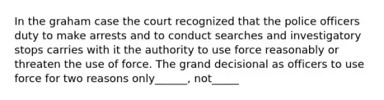 In the graham case the court recognized that the police officers duty to make arrests and to conduct searches and investigatory stops carries with it the authority to use force reasonably or threaten the use of force. The grand decisional as officers to use force for two reasons only______, not_____