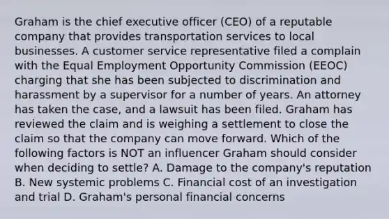 Graham is the chief executive officer (CEO) of a reputable company that provides transportation services to local businesses. A customer service representative filed a complain with the Equal Employment Opportunity Commission (EEOC) charging that she has been subjected to discrimination and harassment by a supervisor for a number of years. An attorney has taken the case, and a lawsuit has been filed. Graham has reviewed the claim and is weighing a settlement to close the claim so that the company can move forward. Which of the following factors is NOT an influencer Graham should consider when deciding to settle? A. Damage to the company's reputation B. New systemic problems C. Financial cost of an investigation and trial D. Graham's personal financial concerns