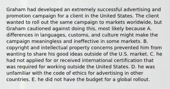 Graham had developed an extremely successful advertising and promotion campaign for a client in the United States. The client wanted to roll out the same campaign to markets worldwide, but Graham cautioned against doing this, most likely because A. differences in languages, customs, and culture might make the campaign meaningless and ineffective in some markets. B. copyright and intellectual property concerns prevented him from wanting to share his good ideas outside of the U.S. market. C. he had not applied for or received international certification that was required for working outside the United States. D. he was unfamiliar with the code of ethics for advertising in other countries. E. he did not have the budget for a global rollout.