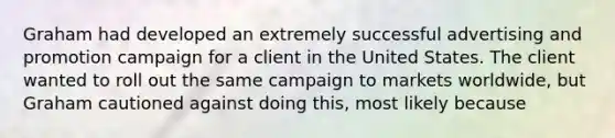 Graham had developed an extremely successful advertising and promotion campaign for a client in the United States. The client wanted to roll out the same campaign to markets worldwide, but Graham cautioned against doing this, most likely because