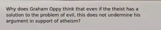 Why does Graham Oppy think that even if the theist has a solution to the problem of evil, this does not undermine his argument in support of atheism?