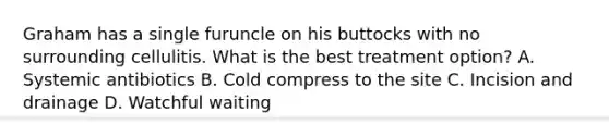 Graham has a single furuncle on his buttocks with no surrounding cellulitis. What is the best treatment option? A. Systemic antibiotics B. Cold compress to the site C. Incision and drainage D. Watchful waiting