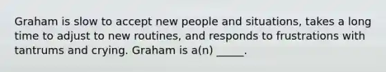 Graham is slow to accept new people and situations, takes a long time to adjust to new routines, and responds to frustrations with tantrums and crying. Graham is a(n) _____.