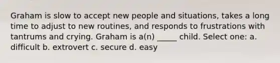 Graham is slow to accept new people and situations, takes a long time to adjust to new routines, and responds to frustrations with tantrums and crying. Graham is a(n) _____ child. Select one: a. difficult b. extrovert c. secure d. easy