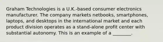 Graham Technologies is a U.K.-based consumer electronics manufacturer. The company markets netbooks, smartphones, laptops, and desktops in the international market and each product division operates as a stand-alone profit center with substantial autonomy. This is an example of a ________.