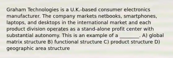 Graham Technologies is a U.K.-based consumer electronics manufacturer. The company markets netbooks, smartphones, laptops, and desktops in the international market and each product division operates as a stand-alone profit center with substantial autonomy. This is an example of a ________. A) global matrix structure B) functional structure C) product structure D) geographic area structure