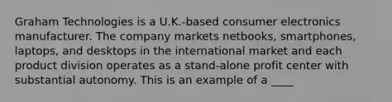 Graham Technologies is a U.K.-based consumer electronics manufacturer. The company markets netbooks, smartphones, laptops, and desktops in the international market and each product division operates as a stand-alone profit center with substantial autonomy. This is an example of a ____