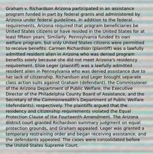 Graham v. Richardson Arizona participated in an assistance program funded in part by federal grants and administered by Arizona under federal guidelines. In addition to the federal requirements, Arizona required that program beneficiaries be United States citizens or have resided in the United States for at least fifteen years. Similarly, Pennsylvania funded its own welfare program, but only United States citizens were permitted to receive benefits. Carmen Richardson (plaintiff) was a lawfully admitted resident alien in Arizona who was denied program benefits solely because she did not meet Arizona's residency requirement. Elsie Leger (plaintiff) was a lawfully admitted resident alien in Pennsylvania who was denied assistance due to her lack of citizenship. Richardson and Leger brought separate class action suits against Graham (defendant), the Commissioner of the Arizona Department of Public Welfare, the Executive Director of the Philadelphia County Board of Assistance, and the Secretary of the Commonwealth's Department of Public Welfare (defendants), respectively. The plaintiffs argued that the residency and citizenship requirements violated the Equal Protection Clause of the Fourteenth Amendment. The Arizona district court granted Richardson summary judgment on equal protection grounds, and Graham appealed. Leger was granted a temporary restraining order and began receiving assistance, and the defendants appealed. The cases were consolidated before the United States Supreme Court.