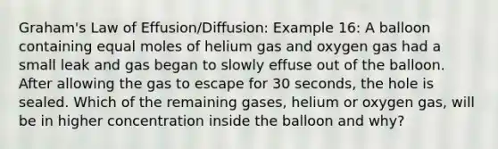 Graham's Law of Effusion/Diffusion: Example 16: A balloon containing equal moles of helium gas and oxygen gas had a small leak and gas began to slowly effuse out of the balloon. After allowing the gas to escape for 30 seconds, the hole is sealed. Which of the remaining gases, helium or oxygen gas, will be in higher concentration inside the balloon and why?