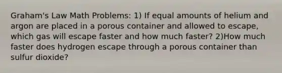 Graham's Law Math Problems: 1) If equal amounts of helium and argon are placed in a porous container and allowed to escape, which gas will escape faster and how much faster? 2)How much faster does hydrogen escape through a porous container than sulfur dioxide?