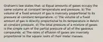 Graham's law states that: a) Equal amounts of gases occupy the same volume at constant temperature and pressure. b) The volume of a fixed amount of gas is inversely proportional to its pressure at constant temperature. c) The volume of a fixed amount of gas is directly proportional to its temperature in Kelvin at constant pressure. d) The total pressure of a mixture of gases is the simple sum of the partial pressure of all of the gaseous compounds. e) The rates of effusion of gases are inversely proportional to the square roots of their molar masses.