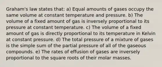 Graham's law states that: a) Equal amounts of gases occupy the same volume at constant temperature and pressure. b) The volume of a fixed amount of gas is inversely proportional to its pressure at constant temperature. c) The volume of a fixed amount of gas is directly proportional to its temperature in Kelvin at constant pressure. d) The total pressure of a mixture of gases is the simple sum of the partial pressure of all of the gaseous compounds. e) The rates of effusion of gases are inversely proportional to the square roots of their molar masses.