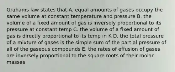 Grahams law states that A. equal amounts of gases occupy the same volume at constant temperature and pressure B. the volume of a fixed amount of gas is inversely proportional to its pressure at constant temp C. the volume of a fixed amount of gas is directly proportional to its temp in K D. the total pressure of a mixture of gases is the simple sum of the partial pressure of all of the gaseous compounds E. the rates of effusion of gases are inversely proportional to the <a href='https://www.questionai.com/knowledge/kKGby1pWB9-square-roots' class='anchor-knowledge'>square roots</a> of their molar masses