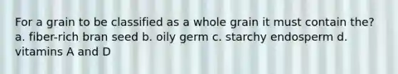 For a grain to be classified as a whole grain it must contain the? a. fiber-rich bran seed b. oily germ c. starchy endosperm d. vitamins A and D