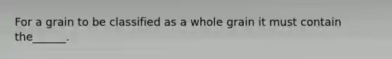 For a grain to be classified as a whole grain it must contain the______.