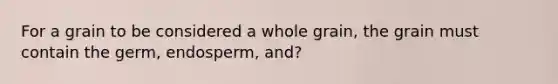 For a grain to be considered a whole grain, the grain must contain the germ, endosperm, and?