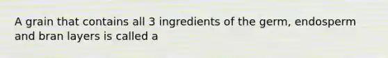 A grain that contains all 3 ingredients of the germ, endosperm and bran layers is called a