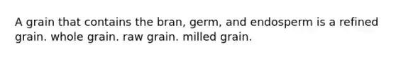 A grain that contains the bran, germ, and endosperm is a refined grain. whole grain. raw grain. milled grain.