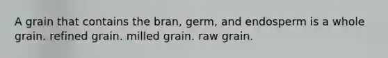 A grain that contains the bran, germ, and endosperm is a whole grain. refined grain. milled grain. raw grain.