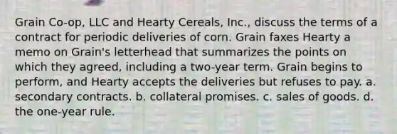 Grain Co-op, LLC and Hearty Cereals, Inc., discuss the terms of a contract for periodic deliveries of corn. Grain faxes Hearty a memo on Grain's letterhead that summarizes the points on which they agreed, including a two-year term. Grain begins to perform, and Hearty accepts the deliveries but refuses to pay. a. ​secondary contracts. b. ​collateral promises. c. ​sales of goods. d. ​the one-year rule.