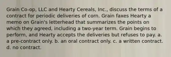 Grain Co-op, LLC and Hearty Cereals, Inc., discuss the terms of a contract for periodic deliveries of corn. Grain faxes Hearty a memo on Grain's letterhead that summarizes the points on which they agreed, including a two-year term. Grain begins to perform, and Hearty accepts the deliveries but refuses to pay. a. ​a pre-contract only. b. ​an oral contract only. c. ​a written contract. d. ​no contract.