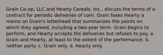 Grain Co-op, LLC and Hearty Cereals, Inc., discuss the terms of a contract for periodic deliveries of corn. Grain faxes Hearty a memo on Grain's letterhead that summarizes the points on which they agreed, including a two-year term. Grain begins to perform, and Hearty accepts the deliveries but refuses to pay. a. ​Grain and Hearty, at least to the extent of the performance. b. ​neither party. c. ​Grain only. d. ​Hearty only.