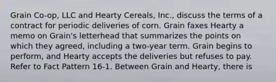 Grain Co-op, LLC and Hearty Cereals, Inc., discuss the terms of a contract for periodic deliveries of corn. Grain faxes Hearty a memo on Grain's letterhead that summarizes the points on which they agreed, including a two-year term. Grain begins to perform, and Hearty accepts the deliveries but refuses to pay. Refer to Fact Pattern 16-1. Between Grain and Hearty, there is​