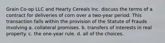 Grain Co-op LLC and Hearty Cereals Inc. discuss the terms of a contract for deliveries of corn over a two-year period. This transaction falls within the provision of the Statute of Frauds involving a. collateral promises. b. transfers of interests in real property. c. the one-year rule. d. all of the choices.