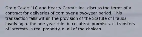 Grain Co-op LLC and Hearty Cereals Inc. discuss the terms of a contract for deliveries of corn over a two-year period. This transaction falls within the provision of the Statute of Frauds involving a. the one-year rule. b. collateral promises. c. transfers of interests in real property. d. all of the choices.