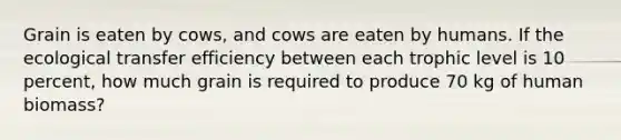 Grain is eaten by cows, and cows are eaten by humans. If the ecological transfer efficiency between each trophic level is 10 percent, how much grain is required to produce 70 kg of human biomass?