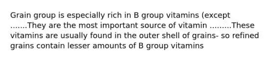 Grain group is especially rich in B group vitamins (except .......They are the most important source of vitamin .........These vitamins are usually found in the outer shell of grains- so refined grains contain lesser amounts of B group vitamins