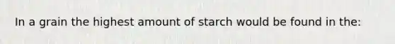 In a grain the highest amount of starch would be found in the: