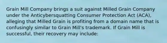 Grain Mill Company brings a suit against Milled Grain Company under the Anticybersquatting Consumer Protection Act (ACA), alleging that Milled Grain is profiting from a domain name that is confusingly similar to Grain Mill's trademark. If Grain Mill is successful, their recovery may include: